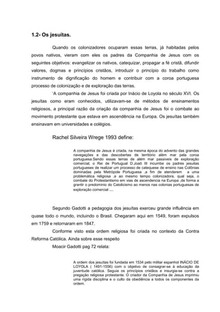 1.2- Os jesuítas.
Quando os colonizadores ocuparam essas terras, já habitadas pelos
povos nativos, vieram com eles os padres da Companhia de Jesus com os
seguintes objetivos: evangelizar os nativos, catequizar, propagar a fé cristã, difundir
valores, dogmas e princípios cristãos, introduzir o princípio do trabalho como
instrumento de dignificação do homem e contribuir com a coroa portuguesa
processo de colonização e de exploração das terras.
‘A companhia de Jesus foi criada por Inácio de Loyola no século XVI. Os
jesuítas como eram conhecidos, utilizavam-se de métodos de ensinamentos
religiosos, a principal razão da criação da companhia de Jesus foi o combate ao
movimento protestante que estava em ascendência na Europa. Os jesuítas também
ensinavam em universidades e colégios.
Rachel Silveira Wrege 1993 define:
A companhia de Jesus é criada, na mesma época do advento das grandes
navegações e das descobertas de território além mar pela coroa
portuguesa.Sendo essas terras de além mar passiveis de exploração
comercial, o Rei de Portugual D.Joaõ III incumbe os padres jesuitas
portugueses de realizar um processo de catequese de ensino nas Colônias
dominadas pela Metrópole Portuguesa ,a fim de atenderem a uma
problemática religiosa ,e ao mesmo tempo colonizadora, qual seja, o
combate do Protestantismo em vias de ascendencia na Europa ,de forma a
grantir o predominio do Catolicismo ao menos nas colonias portuguesas de
exploração comercial ...
Segundo Gadotti a pedagogia dos jesuítas exerceu grande influência em
quase todo o mundo, incluindo o Brasil. Chegaram aqui em 1549, foram expulsos
em 1759 e retornaram em 1847.
Conforme visto esta ordem religiosa foi criada no contexto da Contra
Reforma Católica. Ainda sobre esse respeito
Moacir Gadotti pag 72 relata:
A ordem dos jesuítas foi fundada em 1534 pelo militar espanhol INÁCIO DE
LOYOLA ( 1491-1556) com o objetivo de consagrar-se à educação da
juventude católica. Seguia os princípios cristãos e insurgia-se contra a
pregação religiosa protestante. O criador da Companhia de Jesus imprimiu
uma rígida disciplina e o culto da obediência a todos os componentes da
ordem.
 