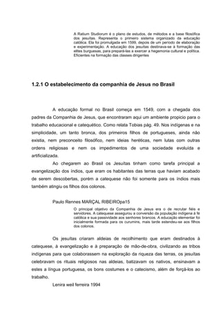 A Ratium Studiorum é o plano de estudos, de métodos e a base filosófica
dos jesuítas. Representa o primeiro sistema organizado da educação
católica. Ela foi promulgada em 1599, depois de um período de elaboração
e experimentação. A educação dos jesuítas destinava-se à formação das
elites burguesas, para prepará-las a exercer a hegemonia cultural e política.
Eficientes na formação das classes dirigentes
1.2.1 O estabelecimento da companhia de Jesus no Brasil
A educação formal no Brasil começa em 1549, com a chegada dos
padres da Companhia de Jesus, que encontraram aqui um ambiente propicio para o
trabalho educacional e catequético. Como relata Tobias pág. 49. Nos indígenas e na
simplicidade, um tanto bronca, dos primeiros filhos de portugueses, ainda não
existia, nem preconceito filosófico, nem ideias heréticas, nem lutas com outras
ordens religiosas e nem os impedimentos de uma sociedade evoluída e
artificializada.
Ao chegarem ao Brasil os Jesuítas tinham como tarefa principal a
evangelização dos índios, que eram os habitantes das terras que haviam acabado
de serem descobertas, porém a catequese não foi somente para os índios mais
também atingiu os filhos dos colonos.
Paulo Rennes MARÇAL RIBEIROpa15
O principal objetivo da Companhia de Jesus era o de recrutar fiéis e
servidores. A catequese assegurou a conversão da população indígena à fé
católica e sua passividade aos senhores brancos. A educação elementar foi
inicialmente formada para os curumins, mais tarde estendeu-se aos filhos
dos colonos.
Os jesuítas criaram aldeias de recolhimento que eram destinados à
catequese, à evangelização e à preparação de mão-de-obra, civilizando as tribos
indígenas para que colaborassem na exploração da riqueza das terras, os jesuítas
celebravam os rituais religiosos nas aldeias, batizavam os nativos, ensinavam a
estes a língua portuguesa, os bons costumes e o catecismo, além de forçá-los ao
trabalho.
Lenira weil ferreira 1994
 