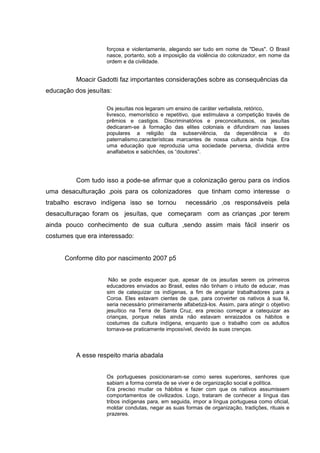 forçosa e violentamente, alegando ser tudo em nome de "Deus". O Brasil
nasce, portanto, sob a imposição da violência do colonizador, em nome da
ordem e da civilidade.
Moacir Gadotti faz importantes considerações sobre as consequências da
educação dos jesuítas:
Os jesuítas nos legaram um ensino de caráter verbalista, retórico,
livresco, memorístico e repetitivo, que estimulava a competição través de
prêmios e castigos. Discriminatórios e preconceituosos, os jesuítas
dedicaram-se à formação das elites coloniais e difundiram nas lasses
populares a religião da subserviência, da dependência e do
paternalismo,características marcantes de nossa cultura ainda hoje. Era
uma educação que reproduzia uma sociedade perversa, dividida entre
analfabetos e sabichões, os “doutores”.
Com tudo isso a pode-se afirmar que a colonização gerou para os índios
uma desaculturação ,pois para os colonizadores que tinham como interesse o
trabalho escravo indígena isso se tornou necessário ,os responsáveis pela
desaculturaçao foram os jesuítas, que começaram com as crianças ,por terem
ainda pouco conhecimento de sua cultura ,sendo assim mais fácil inserir os
costumes que era interessado:
Conforme dito por nascimento 2007 p5
Não se pode esquecer que, apesar de os jesuítas serem os primeiros
educadores enviados ao Brasil, estes não tinham o intuito de educar, mas
sim de catequizar os indígenas, a fim de angariar trabalhadores para a
Coroa. Eles estavam cientes de que, para converter os nativos à sua fé,
seria necessário primeiramente alfabetizá-los. Assim, para atingir o objetivo
jesuítico na Terra de Santa Cruz, era preciso começar a catequizar as
crianças, porque nelas ainda não estavam enraizados os hábitos e
costumes da cultura indígena, enquanto que o trabalho com os adultos
tornava-se praticamente impossível, devido às suas crenças.
A esse respeito maria abadala
Os portugueses posicionaram-se como seres superiores, senhores que
sabiam a forma correta de se viver e de organização social e política.
Era preciso mudar os hábitos e fazer com que os nativos assumissem
comportamentos de civilizados. Logo, trataram de conhecer a língua das
tribos indígenas para, em seguida, impor a língua portuguesa como oficial,
moldar condutas, negar as suas formas de organização, tradições, rituais e
prazeres.
 