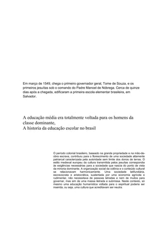 Em março de 1549, chega o primeiro governador geral, Tome de Souza, e os
primeiros jesuítas sob o comando do Padre Manoel de Nóbrega. Cerca de quinze
dias após a chegada, edificaram a primeira escola elementar brasileira, em
Salvador.
A educação média era totalmente voltada para os homens da
classe dominante,
A historia da educação escolar no brasil
O período colonial brasileiro, baseado na grande propriedade e na mão-de-
obra escrava, contribuiu para o florescimento de uma sociedade altamente
patriarcal caracterizada pela autoridade sem limite dos donos de terras. O
estilo medieval europeu da cultura transmitida pelos jesuítas correspondia
às exigências necessárias para a sociedade que nascia do ponto de vista
da minoria dominante. A organização social da colônia e o conteúdo cultural
se relacionavam harmonicamente. Uma sociedade latifundiária,
escravocrata e aristocrática, sustentada por uma economia agrícola e
rudimentar, não necessitava de pessoas letradas e nem de muitos para
governar, mas sim de uma massa iletrada e submissa. Neste contexto, só
mesmo uma educação humanística voltada para o espiritual poderia ser
inserida, ou seja, uma cultura que acreditavam ser neutra.
 
