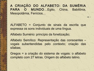 A CRIAÇÃO DO ALFABETO: DA SUMÉRIA
PARA O MUNDO…Egito, China, Babilônia,
Mesopotâmia, Fenícios…
ALFABETO = Conjunto de sinais da escrita que
expressa os sons individuais de uma língua.
Alfabeto Sumério: princípio da fonetização;
Alfabeto Semítico: Representação das consoantes –
vogais subentendidas pelo contexto; criação das
sílabas;
Gregos = a criação do sistema de vogais: o alfabeto
completo com 27 letras. Origem do alfabeto latino.
 