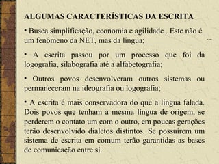 ALGUMAS CARACTERÍSTICAS DA ESCRITA
• Busca simplificação, economia e agilidade . Este não é
um fenômeno da NET, mas da língua;
• A escrita passou por um processo que foi da
logografia, silabografia até a alfabetografia;
• Outros povos desenvolveram outros sistemas ou
permaneceram na ideografia ou logografia;
• A escrita é mais conservadora do que a língua falada.
Dois povos que tenham a mesma língua de origem, se
perderem o contato um com o outro, em poucas gerações
terão desenvolvido dialetos distintos. Se possuírem um
sistema de escrita em comum terão garantidas as bases
de comunicação entre si.
 