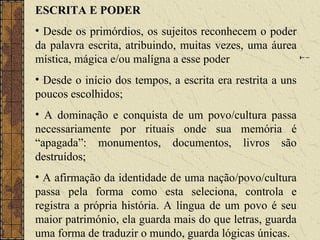ESCRITA E PODER
• Desde os primórdios, os sujeitos reconhecem o poder
da palavra escrita, atribuindo, muitas vezes, uma áurea
mística, mágica e/ou malígna a esse poder
• Desde o início dos tempos, a escrita era restrita a uns
poucos escolhidos;
• A dominação e conquista de um povo/cultura passa
necessariamente por rituais onde sua memória é
“apagada”: monumentos, documentos, livros são
destruídos;
• A afirmação da identidade de uma nação/povo/cultura
passa pela forma como esta seleciona, controla e
registra a própria história. A língua de um povo é seu
maior património, ela guarda mais do que letras, guarda
uma forma de traduzir o mundo, guarda lógicas únicas.
 