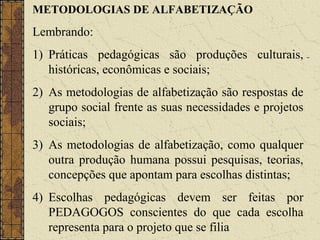 METODOLOGIAS DE ALFABETIZAÇÃO
Lembrando:
1) Práticas pedagógicas são produções culturais,
históricas, econômicas e sociais;
2) As metodologias de alfabetização são respostas de
grupo social frente as suas necessidades e projetos
sociais;
3) As metodologias de alfabetização, como qualquer
outra produção humana possui pesquisas, teorias,
concepções que apontam para escolhas distintas;
4) Escolhas pedagógicas devem ser feitas por
PEDAGOGOS conscientes do que cada escolha
representa para o projeto que se filia
 