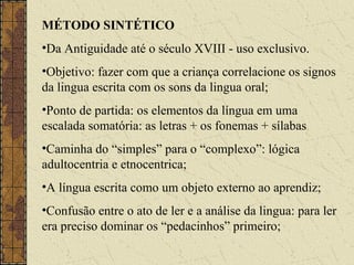 MÉTODO SINTÉTICO
•Da Antiguidade até o século XVIII - uso exclusivo.
•Objetivo: fazer com que a criança correlacione os signos
da lingua escrita com os sons da lingua oral;
•Ponto de partida: os elementos da língua em uma
escalada somatória: as letras + os fonemas + sílabas
•Caminha do “simples” para o “complexo”: lógica
adultocentria e etnocentrica;
•A língua escrita como um objeto externo ao aprendiz;
•Confusão entre o ato de ler e a análise da lingua: para ler
era preciso dominar os “pedacinhos” primeiro;
 