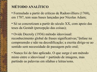 MÉTODO ANALÍTICO
• Formulado a partir de críticas de Radonvilliers (1768),
em 1787, tem suas bases lançadas por Nicolas Adam;
• Só se concretizam a partir do século XX, com apoio das
teses da Gestalt (percepção das coisas);
• Ovide Decroly (1936) método ideovisual:
reconhecimento global de frases significativas;”ênfase na
compreensão e não na decodificação; a escrita dirige-se ao
sentido sem necessidade de passagem pelo oral;
• Nunca foi de fato aplicado. O que surge é um método
misto entre o ideovisual = partindo de imagens, mas
partindo as palavras em sílabas e letras/sons.
 