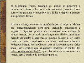 3) Montando frases. Quando os alunos já poderem a
pronunciar várias palavras confortavelmente, monte frases
com essas palavras e incentive-os a lê-las e depois a criarem
suas próprias frases.
Assim a criança constrói a pronúncia por si própria. Muitas
das correspondências som-letra, incluindo consoantes e
vogais e dígrafos, podem ser ensinados num espaço de
poucos meses, desse modo as crianças são alfabetizadas num
período de quatro a seis meses, quando passam a ler textos
cada vez mais complexos e variados, conforme afirma a
Pedagoga Regina Maria Chaves, que utiliza o método a vários
anos. Isso significa que as crianças poderão ler muitas das
palavras desconhecidas[!?] que elas mesmas encontram nos
textos, sem o auxilio do professor para tal.
 