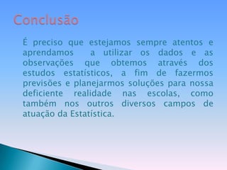 É preciso que estejamos sempre atentos e aprendamos  a utilizar os dados e as observações que obtemos através dos estudos estatísticos, a fim de fazermos previsões e planejarmos soluções para nossa deficiente realidade nas escolas, como também nos outros diversos campos de atuação da Estatística.Conclusão