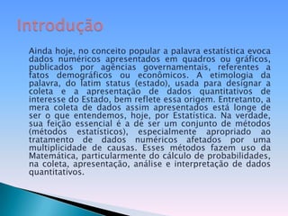 Ainda hoje, no conceito popular a palavra estatística evoca dados numéricos apresentados em quadros ou gráficos, publicados por agências governamentais, referentes a fatos demográficos ou econômicos. A etimologia da palavra, do latim status (estado), usada para designar a coleta e a apresentação de dados quantitativos de interesse do Estado, bem reflete essa origem. Entretanto, a mera coleta de dados assim apresentados está longe de ser o que entendemos, hoje, por Estatística. Na verdade, sua feição essencial é a de ser um conjunto de métodos (métodos estatísticos), especialmente apropriado ao tratamento de dados numéricos afetados por uma multiplicidade de causas. Esses métodos fazem uso da Matemática, particularmente do cálculo de probabilidades, na coleta, apresentação, análise e interpretação de dados quantitativos.Introdução