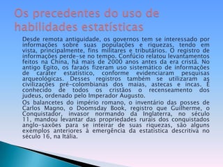 Desde remota antiguidade, os governos tem se interessado por informações sobre suas populações e riquezas, tendo em vista, principalmente, fins militares e tributários. O registro de informações perde-se no tempo. Confúcio relatou levantamentos feitos na China, há mais de 2000 anos antes da era cristã. No antigo Egito, os faraós fizeram uso sistemático de informações de caráter estatístico, conforme evidenciaram pesquisas arqueológicas. Desses registros também se utilizaram as civilizações pré-colombianas dos maias, astecas e incas. É conhecido de todos os cristãos o recenseamento dos judeus, ordenado pelo Imperador Augusto. Os balancetes do império romano, o inventário das posses de Carlos Magno, o Doomsday Book, registro que Guilherme, o Conquistador, invasor normando da Inglaterra, no século 11, mandou levantar das propriedades rurais dos conquistados anglo-saxões para se inteirar de suas riquezas, são alguns exemplos anteriores à emergência da estatística descritiva no século 16, na Itália.Os precedentes do uso de habilidades estatísticas