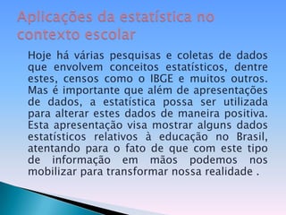 Hoje há várias pesquisas e coletas de dados que envolvem conceitos estatísticos, dentre estes, censos como o IBGE e muitos outros. Mas é importante que além de apresentações de dados, a estatística possa ser utilizada para alterar estes dados de maneira positiva. Esta apresentação visa mostrar alguns dados estatísticos relativos à educação no Brasil, atentando para o fato de que com este tipo de informação em mãos podemos nos mobilizar para transformar nossa realidade .Aplicações da estatística no contexto escolar