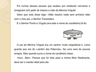 Foi numas dessas pausas que acabou por entabular conversa e
(imaginem só!) pedir ali mesmo a mão da Menina Vírgula!
Claro que esta disse logo: «Não resolvo nada sem primeiro falar
com o meu pai, o Senhor Travessão».
E o Senhor Ponto e Vírgula (era este o nome do cavalheiro) lá foi.
O pai da Menina Vírgula era um senhor muito respeitável e, como
guarda que era do «Jardim das Palavras», fez uma cara de poucos
amigos. Mas quando ouviu o nome do cavalheiro disse:
-Hum…Bem…Parece que foi feito para a minha filha! Realmente,
deve ser o marido ideal para ela.
 