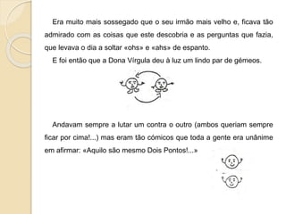Era muito mais sossegado que o seu irmão mais velho e, ficava tão
admirado com as coisas que este descobria e as perguntas que fazia,
que levava o dia a soltar «ohs» e «ahs» de espanto.
E foi então que a Dona Vírgula deu à luz um lindo par de gémeos.
Andavam sempre a lutar um contra o outro (ambos queriam sempre
ficar por cima!...) mas eram tão cómicos que toda a gente era unânime
em afirmar: «Aquilo são mesmo Dois Pontos!...»
 