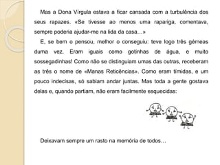 Mas a Dona Vírgula estava a ficar cansada com a turbulência dos
seus rapazes. «Se tivesse ao menos uma rapariga, comentava,
sempre poderia ajudar-me na lida da casa…»
E, se bem o pensou, melhor o conseguiu: teve logo três gémeas
duma vez. Eram iguais como gotinhas de água, e muito
sossegadinhas! Como não se distinguiam umas das outras, receberam
as três o nome de «Manas Reticências». Como eram tímidas, e um
pouco indecisas, só sabiam andar juntas. Mas toda a gente gostava
delas e, quando partiam, não eram facilmente esquecidas:
Deixavam sempre um rasto na memória de todos…
 
