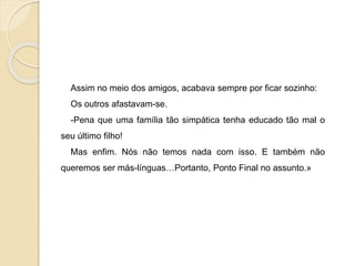 Assim no meio dos amigos, acabava sempre por ficar sozinho:
Os outros afastavam-se.
-Pena que uma família tão simpática tenha educado tão mal o
seu último filho!
Mas enfim. Nós não temos nada com isso. E também não
queremos ser más-línguas…Portanto, Ponto Final no assunto.»
 