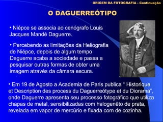 ORIGEM DA FOTOGRAFIA - Continuação O DAGUERREÓTIPO Niépce se associa ao cenógrafo Louis Jacques Mandé Daguerre. Percebendo as limitações da Heliografia de Niépce, depois de algum tempo Daguerre acaba a sociedade e passa a pesquisar outras formas de obter uma imagem através da câmara escura. Em 19 de Agosto a Academia de Paris publica “ Historique et Description des process du Daguerreótype et du Diorama”, onde Daguerre apresenta seu processo fotográfico que utiliza chapas de metal, sensibilizadas com halogenêto de prata, revelada em vapor de mercúrio e fixada com de cozinha.   