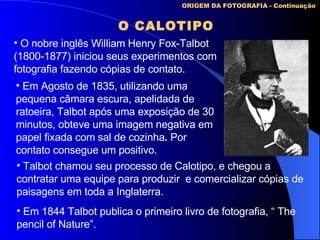 ORIGEM DA FOTOGRAFIA - Continuação O CALOTIPO O nobre inglês William Henry Fox-Talbot (1800-1877) iniciou seus experimentos com fotografia fazendo cópias de contato. Em Agosto de 1835, utilizando uma pequena câmara escura, apelidada de ratoeira, Talbot após uma exposição de 30 minutos, obteve uma imagem negativa em papel fixada com sal de cozinha .  Por contato consegue um positivo. Talbot chamou seu processo de Calotipo, e chegou a contratar uma equipe para produzir  e comercializar cópias de paisagens em toda a Inglaterra.   Em 1844 Talbot publica o primeiro livro de fotografia, “ The pencil of Nature” . 
