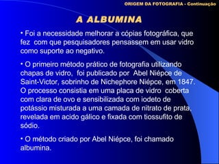 A ALBUMINA   ORIGEM DA FOTOGRAFIA - Continuação Foi a necessidade melhorar a cópias fotográfica, que fez  com que pesquisadores pensassem em usar vidro como suporte ao negativo. O primeiro método prático de fotografia utilizando chapas de vidro,  foi publicado por  Abel Niépce de Saint-Victor, sobrinho de Nichephore Niépce, em 1847. O processo consistia em uma placa de vidro  coberta com clara de ovo e sensibilizada com iodeto de potássio misturada a uma camada de nitrato de prata, revelada em acido gálico e fixada com tiossufito de sódio. O método criado por Abel Niépce, foi chamado albumina. 