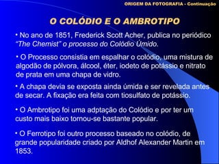 O COLÓDIO E O AMBROTIPO   ORIGEM DA FOTOGRAFIA - Continuação No ano de 1851, Frederick Scott Acher, publica no periódico “ The Chemist” o processo do Colódio Úmido. O Processo consistia em espalhar o colódio, uma mistura de  algodão de pólvora, álcool, éter, iodeto de potássio e nitrato de prata em uma chapa de vidro. A chapa devia se exposta ainda úmida e ser revelada antes de secar. A fixação era feita com tiosulfato de potássio. O Ambrotipo foi uma adptação do Colódio e por ter um custo mais baixo tornou-se bastante popular. O Ferrotipo foi outro processo baseado no colódio, de grande popularidade criado por Aldhof Alexander Martin em 1853. 