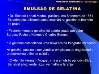 EMULSÃO DE GELATINA ORIGEM DA FOTOGRAFIA - Continuação Dr. Richard Leach Madox, publicou em Setembro de 1871 Experimento utilizando uma emulsão de gelatina e brometo de prata. Posteriormente a gelatina foi aperfeiçoada por John Burgess,Richard Kennet e Charles Bennet. A gelatina estabeleceu uma nova era na fotografia comercial. O Alemão Hermam Voguel, cria a emulsão pancromática,  Sensível a luz verde, azul, vermelha e laranja. A gelatina passou a ser vendida em placas ou engarrafada  e determinou o fim do colódio. 