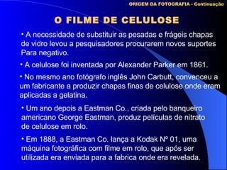 O FILME DE CELULOSE ORIGEM DA FOTOGRAFIA - Continuação A necessidade de substituir as pesadas e frágeis chapas  de vidro levou a pesquisadores procurarem novos suportes Para negativo. A celulose foi inventada por Alexander Parker em 1861. No mesmo ano fotógrafo inglês John Carbutt, convenceu a um fabricante a produzir chapas finas de celulose onde eram aplicadas a gelatina. Um ano depois a Eastman Co., criada pelo banqueiro americano George Eastman, produz películas de nitrato de celulose em rolo. Em 1888, a Eastman Co. lança a Kodak Nº 01, uma  máquina fotográfica com filme em rolo, que após ser utilizada era enviada para a fabrica onde era revelada. 