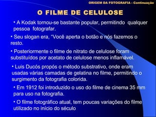 O FILME DE CELULOSE ORIGEM DA FOTOGRAFIA - Continuação A Kodak tornou-se bastante popular, permitindo  qualquer pessoa  fotografar. Seu slogan era, “Você aperta o botão e nós fazemos o resto. Posteriormente o filme de nitrato de celulose foram  substituídos por acetato de celulose menos inflamável. Luis Ducós propós o método substrativo, onde eram usadas várias camadas de gelatina no filme, permitindo o surgimento da fotografia colorida. O filme fotográfico atual, tem poucas variações do filme  utilizado no início do século Em 1912 foi introduzido o uso do filme de cinema 35 mm  para uso na fotografia. 