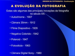 A EVOLUÇÃO DA FOTOGRAFIA ORIGEM DA FOTOGRAFIA - Continuação Estas são algumas das principais inovações da fotografia no século XX: Autochrome - 1907 Câmara 35mm - 1912 Negativo Colorido - 1942 Filme Diapositivo - 1935 Polaroid - 1947 Fotocélula - 1963 Câmara Digital Sony - 1980 