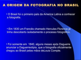 A ORIGEM DA FOTOGRAFIA NO BRASIL O Brasil foi o primeiro país da America Latina a conhecer a fotografia. Em 1830 um Francês chamado Hercules Florence já tinha descoberto isoladamente o processo fotográfico. Foi somente em  1840, alguns meses após Daguerre anunciar a Daguerreotipia, que a fotografia oficialmente  chegou ao Brasil pelas mãos deLouis Compte. 