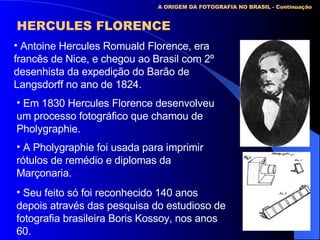 A ORIGEM DA FOTOGRAFIA NO BRASIL - Continuação HERCULES FLORENCE Antoine Hercules Romuald Florence, era francês de Nice, e chegou ao Brasil com 2º desenhista da expedição do Barão de Langsdorff no ano de 1824. Em 1830 Hercules Florence desenvolveu um processo fotográfico que chamou de Pholygraphie. A Pholygraphie foi usada para imprimir rótulos de remédio e diplomas da Marçonaria. Seu feito só foi reconhecido 140 anos depois através das pesquisa do estudioso de fotografia brasileira Boris Kossoy, nos anos 60. 