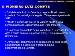 A ORIGEM DA FOTOGRAFIA NO BRASIL - Continuação O PIONEIRO LUIZ COMPTE O abáde francês Luiz Compte, chega ao Brasil com a expedição franco-belga da fragata L’Orientale em janeiro de 1840. Atônita a população do Rio de Janeiro assite a uma  demonstração de Daguerreotipia no Paço Imperial. A imprensa nacional dá ampla cobertura: “He preciso ter visto a cousa com seus próprios olhos...” anuncia o Jornal do Commercio. O Imperador Don Pedro II ná epoca com 15 anos assite entusiasmado o espetáculo e compra alguns daguerreótipos de Compte. 