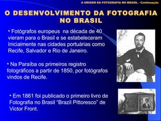 A ORIGEM DA FOTOGRAFIA NO BRASIL - Continuação O DESENVOLVIMENTO DA FOTOGRAFIA NO BRASIL Fotógrafos europeus  na década de 40 vieram para o Brasil e se estabeleceram Inicialmente nas cidades portuárias como Recife, Salvador e Rio de Janeiro. Na Paraíba os primeiros registro fotográficos a partir de 1850, por fotógrafos vindos de Recife. Em 1861 foi publicado o primeiro livro de Fotografia no Brasil “Brazil Pittoresco” de  Victor Front. 