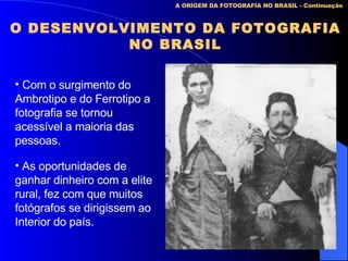 A ORIGEM DA FOTOGRAFIA NO BRASIL - Continuação O DESENVOLVIMENTO DA FOTOGRAFIA NO BRASIL Com o surgimento do Ambrotipo e do Ferrotipo a fotografia se tornou acessível a maioria das pessoas. As oportunidades de ganhar dinheiro com a elite rural, fez com que muitos fotógrafos se dirigissem ao  Interior do país. 