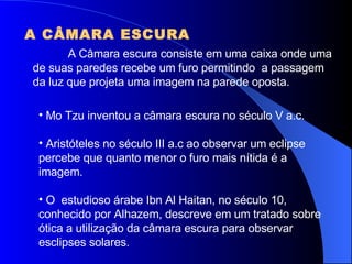A CÂMARA ESCURA A Câmara escura consiste em uma caixa onde uma de suas paredes recebe um furo permitindo  a passagem da luz que projeta uma imagem na parede oposta. Mo Tzu inventou a câmara escura no século V a.c. Aristóteles no século III a.c ao observar um eclipse percebe que quanto menor o furo mais nítida é a imagem. O  estudioso árabe Ibn Al Haitan, no século 10, conhecido por Alhazem, descreve em um tratado sobre ótica a utilização da câmara escura para observar esclipses solares. 