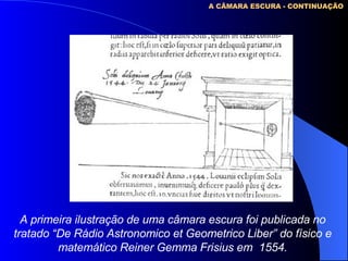 A primeira ilustração de uma câmara escura foi publicada no tratado “De Rádio Astronomico et Geometrico Liber” do físico e matemático Reiner Gemma Frisius em  1554. A CÂMARA ESCURA - CONTINUAÇÃO 