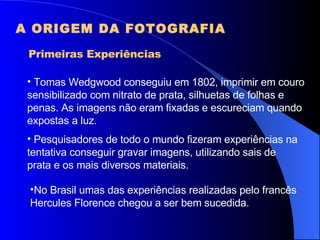 A ORIGEM DA FOTOGRAFIA Primeiras Experiências Tomas Wedgwood conseguiu em 1802, imprimir em couro sensibilizado com nitrato de prata, silhuetas de folhas e penas. As imagens não eram fixadas e escureciam quando expostas a luz. Pesquisadores de todo o mundo fizeram experiências na tentativa conseguir gravar imagens, utilizando sais de prata e os mais diversos materiais. No Brasil umas das experiências realizadas pelo francês Hercules Florence chegou a ser bem sucedida. 