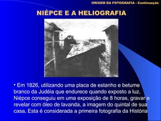 ORIGEM DA FOTOGRAFIA - Continuação NIÉPCE E A HELIOGRAFIA Em 1826, utilizando uma placa de estanho e betume branco da Judéia que endurece quando exposto a luz,  Niépce conseguiu em uma exposição de 8 horas, gravar e revelar com óleo de lavanda, a imagem do quintal de sua casa .  Esta é considerada a primeira fotografia da História 