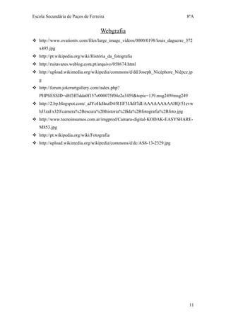 Escola Secundária de Paços de Ferreira                                       8ºA


                                    Webgrafia
 http://www.ovationtv.com/files/large_image_videos/0000/0198/louis_daguerre_372
   x495.jpg
 http://pt.wikipedia.org/wiki/História_da_fotografia
 http://ruitavares.weblog.com.pt/arquivo/058674.html
 http://upload.wikimedia.org/wikipedia/commons/d/dd/Joseph_Nicéphore_Niépce.jp
   g
 http://forum.jokerartgallery.com/index.php?
   PHPSESSID=d8f3ff3dda0f157e000075f04e2e3459&topic=139.msg249#msg249
 http://2.bp.blogspot.com/_aJYoHcBnzD4/R1lF3UkB7dI/AAAAAAAAAHQ/51evw
   hJ3zaI/s320/camera%2Bescura%2Bhistoria%2Bda%2Bfotografia%2Bfoto.jpg
 http://www.tecnoinsumos.com.ar/imgprod/Camara-digital-KODAK-EASYSHARE-
   M853.jpg
 http://pt.wikipedia.org/wiki/Fotografia
 http://upload.wikimedia.org/wikipedia/commons/d/dc/AS8-13-2329.jpg




                                                                              11
 