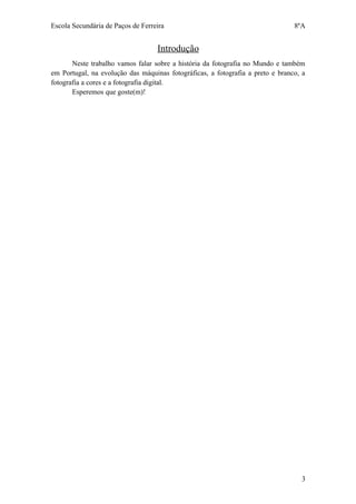 Escola Secundária de Paços de Ferreira                                          8ºA


                                   Introdução
       Neste trabalho vamos falar sobre a história da fotografia no Mundo e também
em Portugal, na evolução das máquinas fotográficas, a fotografia a preto e branco, a
fotografia a cores e a fotografia digital.
       Esperemos que goste(m)!




                                                                                  3
 