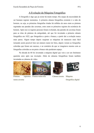 Escola Secundária de Paços de Ferreira                                             8ºA


                   A Evolução da Máquina Fotográfica
       A fotografia é algo que já existe há muito tempo. Ela surgiu da necessidade do
ser humano registar momentos. A primeira câmara fotográfica existente é a mão do
homem, ou seja, as primeiras fotografias tiradas há milhões de anos eram as pinturas
registadas nas paredes das cavernas, estes eram os primeiros registos da existência do
homem. Após isso os registos pessoais foram evoluindo, das paredes de cavernas foram
para as telas de pinturas da antiguidade, até que foi inventada a primeira câmara
fotográfica em 1822, que fotografava a preto e branco, a partir daí a evolução nunca
mais parou. Algum tempo depois surgiram as máquinas de manuseio mais fácil
tornando assim possível tirar um número maior de fotos, depois vieram as fotografias
coloridas que foram um sucesso, e ao contrário do que se imaginava mesmo com as
fotografias coloridas as em preto e branco não perderam espaço.
       Na década de 60 foi inventada a máquina digital que veio a ser um fenómeno
quarenta anos após sua invenção. Além de câmaras fotográficas foram também
inventadas as câmaras de vídeo.




Pinturas     rupestres Pintura numa tela          Câmara escura    Máquina
numa caverna                                                       fotográfica digital




                                                                                         6
 