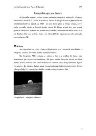 Escola Secundária de Paços de Ferreira                                            8ºA


                         Fotografia a preto e branco
       A fotografia nasceu a preto e branco, mais precisamente o preto sobre o branco,
no início do século XIX. Desde as primeiras formas de fotografia que se popularizaram,
aproximadamente na década de 1823 - até aos filmes preto e branco actuais, houve
muita evolução técnica e diminuição dos custos. Os filmes actuais têm uma grande
gama de tonalidade, superior até mesmo aos coloridos, resultando em fotos muito ricas
em detalhes. Por isso, as fotos feitas com filmes PB são superiores as fotos coloridas
convertidas em PB.



Meio-tom
       As fotografias em preto e branco destacam-se pela riqueza de tonalidades; a
fotografia colorida não tem o mesmo alcance dinâmico.
       Na fotografia P&B costuma-se utilizar a luz e a sombra de forma mais
proeminente para criar efeitos estéticos - há quem prefira fotografar apenas em filme
preto e branco, mesmo com a maior facilidade e menor custo do equipamento digital.
Os sensores das câmaras digitais ainda possuem alcance dinâmico muito menor do que
a fotografia P&B e mesmo da colorida, estando mais próximo do slide.




Fotografia da Lua a preto e branco




                                                                                    7
 