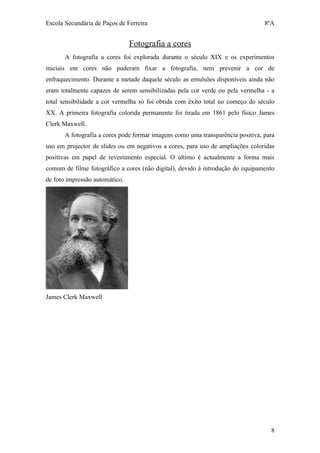 Escola Secundária de Paços de Ferreira                                           8ºA


                                Fotografia a cores
       A fotografia a cores foi explorada durante o século XIX e os experimentos
iniciais em cores não puderam fixar a fotografia, nem prevenir a cor de
enfraquecimento. Durante a metade daquele século as emulsões disponíveis ainda não
eram totalmente capazes de serem sensibilizadas pela cor verde ou pela vermelha - a
total sensibilidade a cor vermelha só foi obtida com êxito total no começo do século
XX. A primeira fotografia colorida permanente foi tirada em 1861 pelo físico James
Clerk Maxwell.
       A fotografia a cores pode formar imagens como uma transparência positiva, para
uso em projector de slides ou em negativos a cores, para uso de ampliações coloridas
positivas em papel de revestimento especial. O último é actualmente a forma mais
comum de filme fotográfico a cores (não digital), devido à introdução do equipamento
de foto impressão automático.




James Clerk Maxwell




                                                                                   8
 