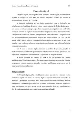 Escola Secundária de Paços de Ferreira                                               8ºA


                                     Fotografia digital
       Fotografia digital é a fotografia tirada com uma câmara digital resultando num
arquivo de computador que pode ser editado, impresso, enviado por e-mail ou
armazenado em websites ou CD-ROM.
       A fotografia tradicional era um fardo considerável para os fotógrafos que
trabalhavam em localidades distantes - como correspondentes de órgãos de imprensa -
sem acesso às instalações de produção. Com o aumento da competição com a televisão,
houve um aumento na urgência para se transferir imagens aos jornais mais rapidamente.
Fotógrafos em localidades remotas carregariam um “mini-laboratório” fotográfico com
eles, e alguns meios de transmitir suas imagens pela linha telefónica. Em 1990, a Kodak
lançou o DCS 100, a primeira câmara digital comercialmente disponível. O seu custo
impediu o uso em fotojornalismo e em aplicações profissionais, mas a fotografia digital
surgiu neste momento.
       Em 10 anos, as câmaras digitais tornaram-se produtos de consumo, e estão, de
modo irreversível, substituindo gradualmente as tradicionais em muitas aplicações, pois
o preço dos componentes electrónicos cai e a qualidade da imagem melhora.
       A Kodak anunciou em Janeiro de 2004 o fim da produção das câmaras
reutilizáveis de 35 milímetros após o fim daquele ano. Entretanto, a fotografia "líquida"
irá perdurar, pois os amadores dedicados e artistas qualificados preservam o uso de
materiais e técnicas tradicionais.


Funcionamento
       Na fotografia digital, a luz sensibiliza um sensor que converte a luz num código
electrónico digital, uma matriz de números digitais, que será armazenado num cartão de
memória. Tipicamente, o conteúdo desta memória será mais tarde transferido para um
computador. Também se pode transferir os dados directamente para uma impressora
gerar uma imagem em papel, sem o uso de um computador. Uma vez transferida para
fora do cartão de memória, este poderá ser apagado e reutilizado.




                                                                                       9
 