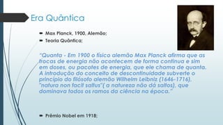 Era Quântica
 Max Planck, 1900, Alemão;
 Teoria Quântica;
“Quanta - Em 1900 o físico alemão Max Planck afirma que as
trocas de energia não acontecem de forma continua e sim
em doses, ou pacotes de energia, que ele chama de quanta.
A introdução do conceito de descontinuidade subverte o
princípio do filósofo alemão Wilhelm Leibniz (1646-1716),
"natura non facit saltus"( a natureza não dá saltos), que
dominava todos os ramos da ciência na época.”
 Prêmio Nobel em 1918;
 
