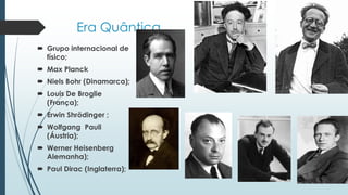 Era Quântica
 Grupo internacional de
físico;
 Max Planck
 Niels Bohr (Dinamarca);
 Louis De Broglie
(França);
 Erwin Shrödinger ;
 Wolfgang Pauli
(Áustria);
 Werner Heisenberg
Alemanha);
 Paul Dirac (Inglaterra);
 