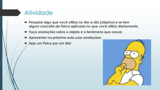 Atividade
 Pesquise algo que você utiliza no dia-a-dia (objetos) e se tem
algum conceito de Física aplicada no que você utiliza diariamente;
 Faça anotações sobre o objeto e o fenômeno que causa;
 Apresentar na próxima aula suas anotações;
 Seja um Físico por um dia!
 