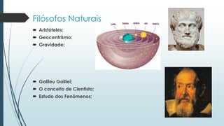Filósofos Naturais
 Aristóteles;
 Geocentrismo;
 Gravidade;
 Galileu Galilei;
 O conceito de Cientista;
 Estudo dos Fenômenos;
 