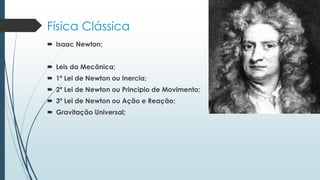 Física Clássica
 Isaac Newton;
 Leis da Mecânica;
 1ª Lei de Newton ou Inercia;
 2ª Lei de Newton ou Principio de Movimento;
 3ª Lei de Newton ou Ação e Reação;
 Gravitação Universal;
 