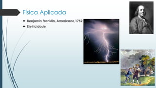 Física Aplicada
 Benjamin Franklin, Americano,1752
 Eletricidade
 