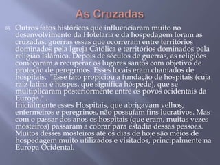    Outros fatos históricos que influenciaram muito no
    desenvolvimento da Hotelaria e da hospedagem foram as
    cruzadas, guerras essas que ocorreram entre territórios
    dominados pela Igreja Católica e territórios dominados pela
    religião Islâmica. Depois de séculos de guerras, as religiões
    começaram a recuperar os lugares santos com objetivo de
    proteção de peregrinos. Esses locais eram chamados de
    hospitais, "Esse fato propiciou a fundação de hospitais (cuja
    raiz latina é hospes, que significa hóspede), que se
    multiplicaram posteriormente entre os povos ocidentais da
    Europa." .
    Inicialmente esses Hospitais, que abrigavam velhos,
    enfermeiros e peregrinos, não possuíam fins lucrativos. Mas
    com o passar dos anos os hospitais (que eram, muitas vezes
    mosteiros) passaram a cobrar para estadia dessas pessoas.
    Muitos desses mosteiros até os dias de hoje são meios de
    hospedagem muito utilizados e visitados, principalmente na
    Europa Ocidental.
 