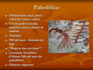 Paleolítico
 Subsistência: caça, pesca,
coleta de frutas e raízes
 Uso da pedra lascada,
madeira, ossos e dentes de
animais
 Nômades
 500 mil anos – domínio do
fogo
 “Homem das cavernas”?
 Transição Mesolítica
(Últimos 100 mil anos do
paleolítico)
 Pinturas rupestres
 